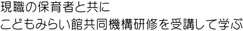 現職の保育者と共に こどもみらい館共同機構研修を受講して学ぶ