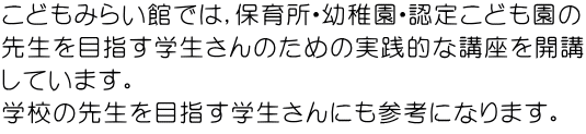 こどもみらい館では，保育所・幼稚園・認定こども園の 先生を目指す学生さんのための実践的な講座を開講 しています。 学校の先生を目指す学生さんにも参考になります。